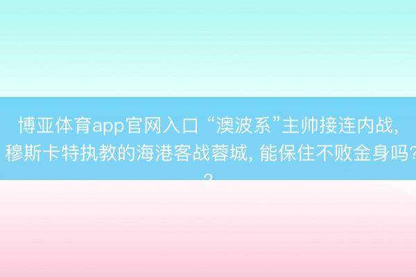 博亚体育app官网入口 “澳波系”主帅接连内战， 穆斯卡特执教的海港客战蓉城， 能保住不败金身吗?