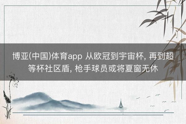 博亚(中国)体育app 从欧冠到宇宙杯， 再到超等杯社区盾， 枪手球员或将夏窗无休
