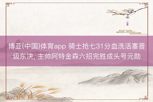 博亚(中国)体育app 骑士抢七31分血洗活塞晋级东决， 主帅阿特金森六招完胜成头号元勋