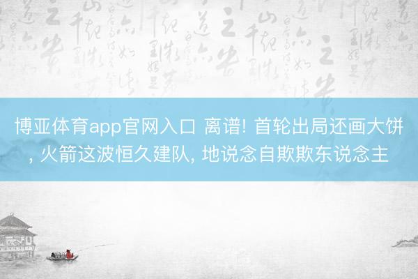 博亚体育app官网入口 离谱! 首轮出局还画大饼， 火箭这波恒久建队， 地说念自欺欺东说念主