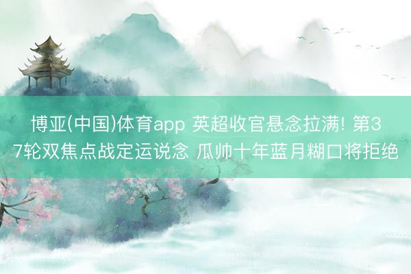 博亚(中国)体育app 英超收官悬念拉满! 第37轮双焦点战定运说念 瓜帅十年蓝月糊口将拒绝