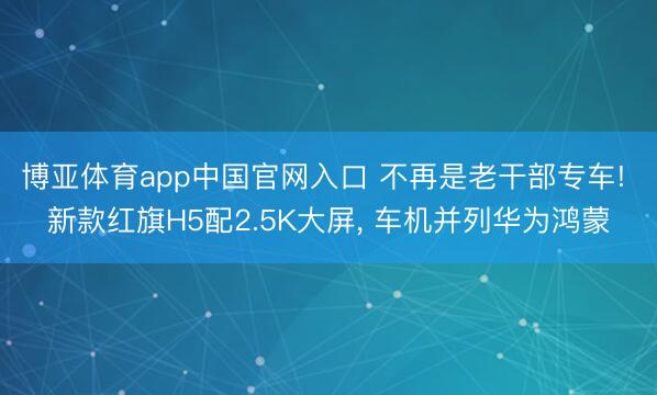 博亚体育app中国官网入口 不再是老干部专车! 新款红旗H5配2.5K大屏， 车机并列华为鸿蒙
