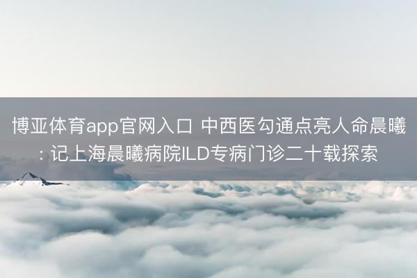 博亚体育app官网入口 中西医勾通点亮人命晨曦: 记上海晨曦病院ILD专病门诊二十载探索