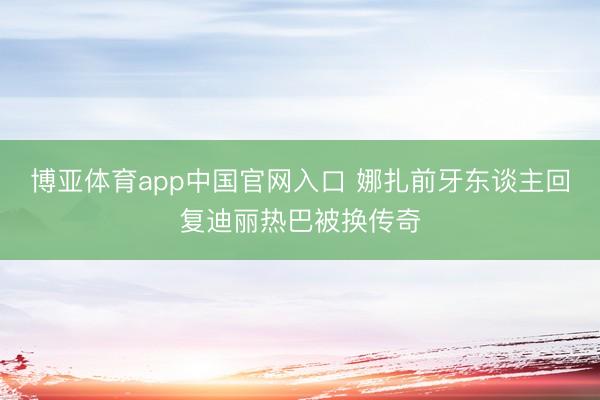 博亚体育app中国官网入口 娜扎前牙东谈主回复迪丽热巴被换传奇