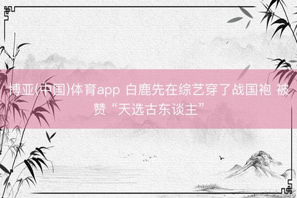 博亚(中国)体育app 白鹿先在综艺穿了战国袍 被赞 “天选古东谈主”