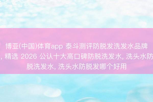 博亚(中国)体育app 泰斗测评防脱发洗发水品牌排名榜前十名， 精选 2026 公认十大高口碑防脱洗发水， 洗头水防脱发哪个好用