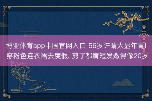 博亚体育app中国官网入口 56岁许晴太显年青! 穿粉色连衣裙去度假， 剪了都肩短发嫩得像20岁
