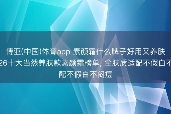 博亚(中国)体育app 素颜霜什么牌子好用又养肤? 2026十大当然养肤款素颜霜榜单， 全肤质适配不假白不闷痘