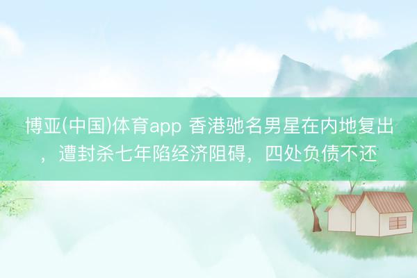 博亚(中国)体育app 香港驰名男星在内地复出，遭封杀七年陷经济阻碍，四处负债不还