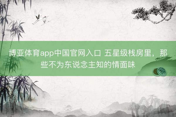 博亚体育app中国官网入口 五星级栈房里，那些不为东说念主知的情面味