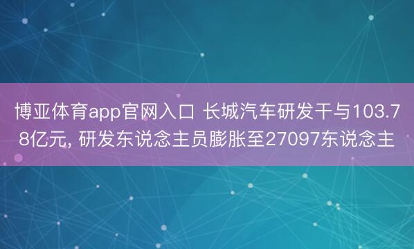 博亚体育app官网入口 长城汽车研发干与103.78亿元, 研发东说念主员膨胀至27097东说念主