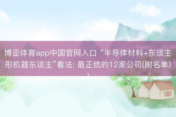 博亚体育app中国官网入口 “半导体材料+东谈主形机器东谈主”看法: 最正统的12家公司(附名单)