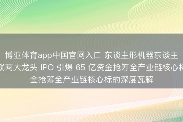 博亚体育app中国官网入口 东谈主形机器东谈主量产拐点成就两大龙头 IPO 引爆 65 亿资金抢筹全产业链核心标的深度瓦解
