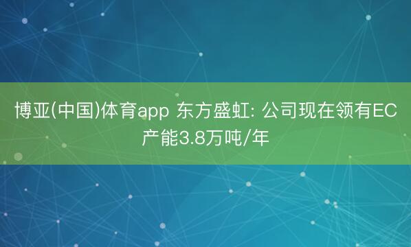 博亚(中国)体育app 东方盛虹: 公司现在领有EC产能3.8万吨/年