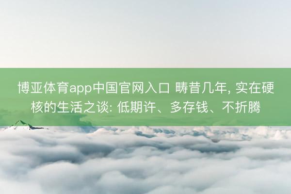 博亚体育app中国官网入口 畴昔几年, 实在硬核的生活之谈: 低期许、多存钱、不折腾
