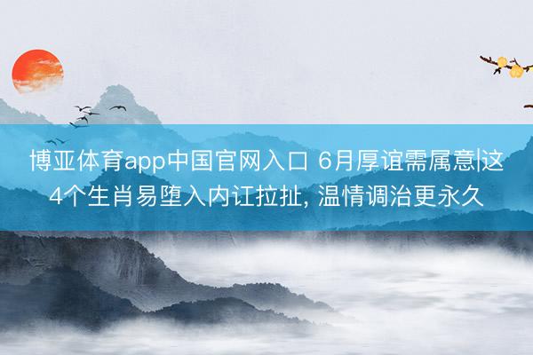 博亚体育app中国官网入口 6月厚谊需属意|这4个生肖易堕入内讧拉扯， 温情调治更永久