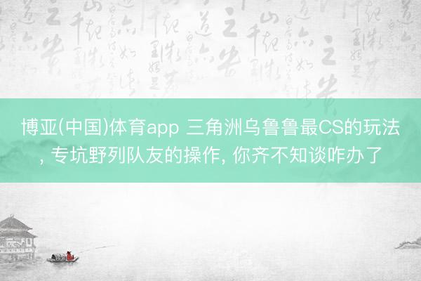 博亚(中国)体育app 三角洲乌鲁鲁最CS的玩法， 专坑野列队友的操作， 你齐不知谈咋办了