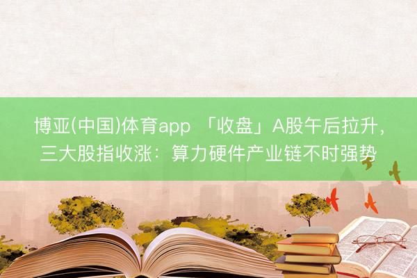 博亚(中国)体育app 「收盘」A股午后拉升,三大股指收涨:算力硬件产业链不时强势