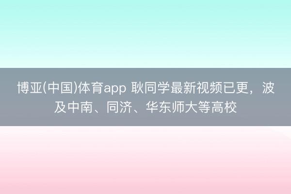博亚(中国)体育app 耿同学最新视频已更，波及中南、同济、华东师大等高校