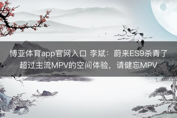 博亚体育app官网入口 李斌：蔚来ES9杀青了超过主流MPV的空间体验，请健忘MPV