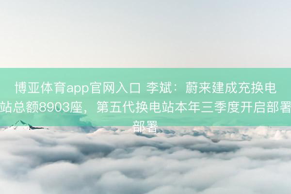 博亚体育app官网入口 李斌：蔚来建成充换电站总额8903座，第五代换电站本年三季度开启部署
