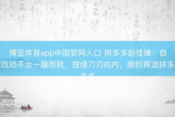 博亚体育app中国官网入口 拼多多赵佳臻:自我改动不会一蹴而就,捏续刀刃向内,刚烈再造拼多多