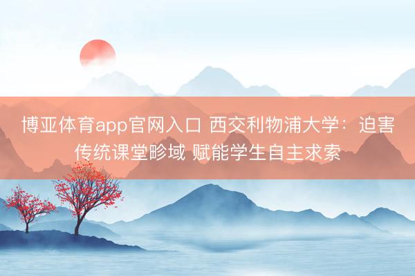 博亚体育app官网入口 西交利物浦大学：迫害传统课堂畛域 赋能学生自主求索