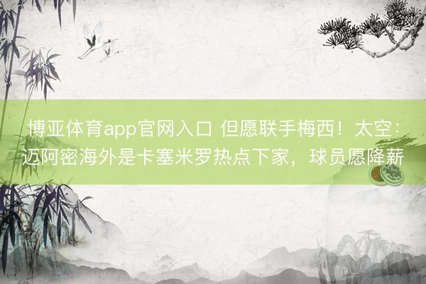博亚体育app官网入口 但愿联手梅西！太空：迈阿密海外是卡塞米罗热点下家，球员愿降薪