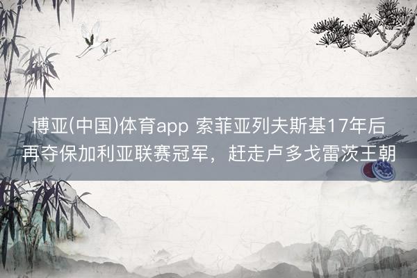博亚(中国)体育app 索菲亚列夫斯基17年后再夺保加利亚联赛冠军,赶走卢多戈雷茨王朝