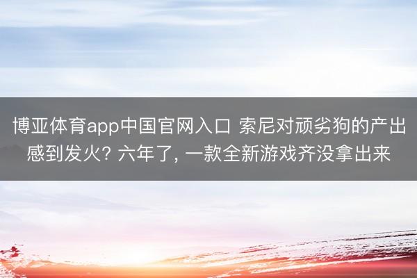 博亚体育app中国官网入口 索尼对顽劣狗的产出感到发火? 六年了, 一款全新游戏齐没