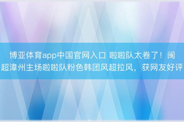 博亚体育app中国官网入口 啦啦队太卷了！闽超漳州主场啦啦队粉色韩团风超拉风，获网友好评