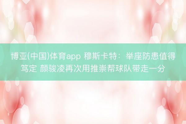 博亚(中国)体育app 穆斯卡特：举座防患值得笃定 颜骏凌再次用推崇帮球队带走一分