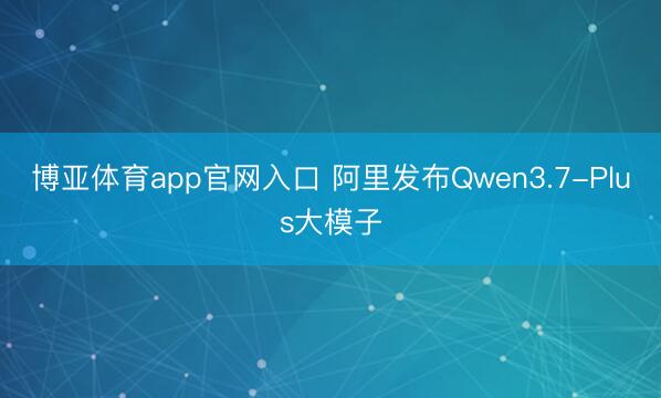 博亚体育app官网入口 阿里发布Qwen3.7-Plus大模子