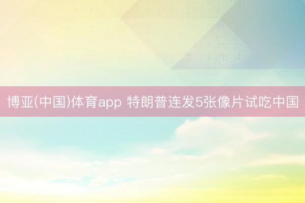 博亚(中国)体育app 特朗普连发5张像片试吃中国