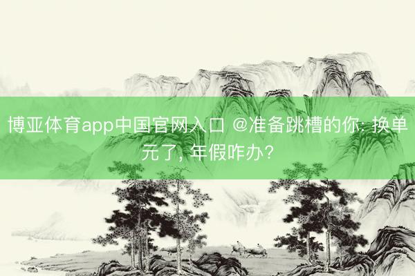 博亚体育app中国官网入口 @准备跳槽的你: 换单元了， 年假咋办?