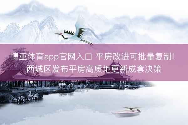 博亚体育app官网入口 平房改进可批量复制! 西城区发布平房高质地更新成套决策