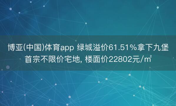 博亚(中国)体育app 绿城溢价61.51%拿下九堡首宗不限价宅地， 楼面价22802元/㎡