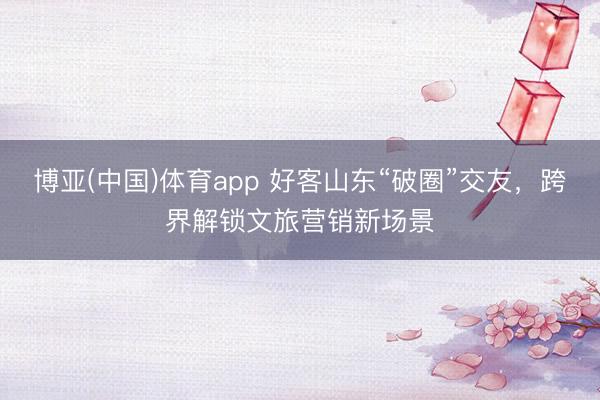 博亚(中国)体育app 好客山东“破圈”交友，跨界解锁文旅营销新场景