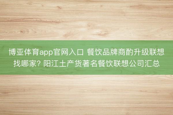 博亚体育app官网入口 餐饮品牌商酌升级联想找哪家? 阳江土产货著名餐饮联想公司汇总