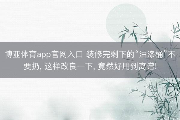 博亚体育app官网入口 装修完剩下的“油漆桶”不要扔， 这样改良一下， 竟然好用到离谱!