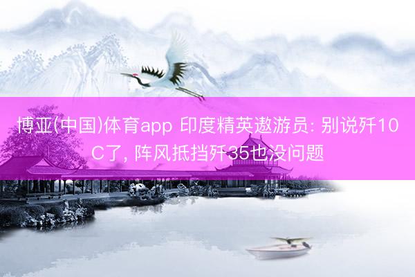 博亚(中国)体育app 印度精英遨游员: 别说歼10C了， 阵风抵挡歼35也没问题