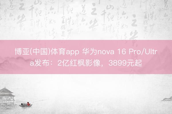 博亚(中国)体育app 华为nova 16 Pro/Ultra发布：2亿红枫影像，3899元起