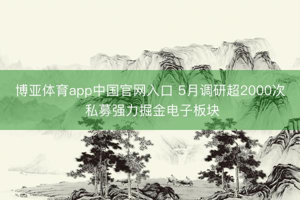 博亚体育app中国官网入口 5月调研超2000次 私募强力掘金电子板块
