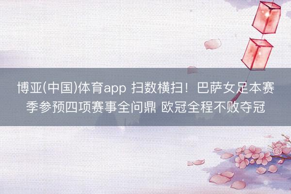 博亚(中国)体育app 扫数横扫！巴萨女足本赛季参预四项赛事全问鼎 欧冠全程不败夺冠