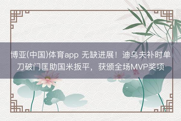 博亚(中国)体育app 无缺进展！迪乌夫补时单刀破门匡助国米扳平，获颁全场MVP奖项