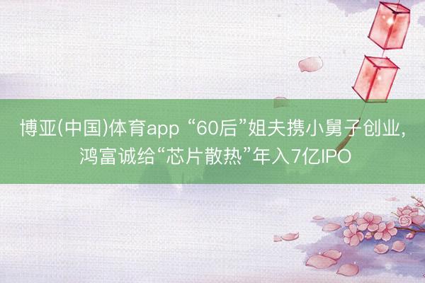 博亚(中国)体育app “60后”姐夫携小舅子创业， 鸿富诚给“芯片散热”年入7亿IPO