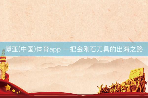 博亚(中国)体育app 一把金刚石刀具的出海之路