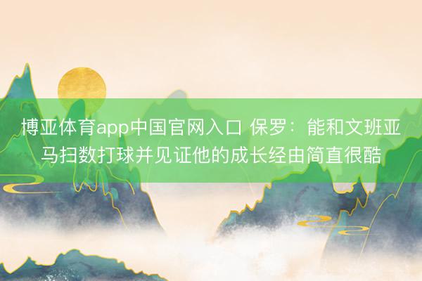 博亚体育app中国官网入口 保罗：能和文班亚马扫数打球并见证他的成长经由简直很酷