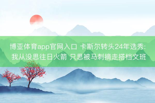 博亚体育app官网入口 卡斯尔转头24年选秀: 我从没思往日火箭 只思被马刺摘走搭档文班