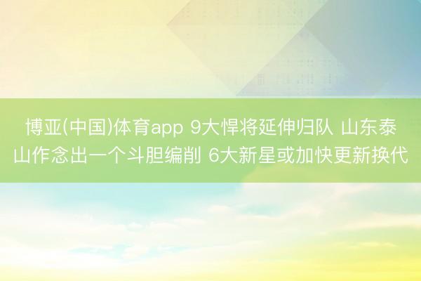 博亚(中国)体育app 9大悍将延伸归队 山东泰山作念出一个斗胆编削 6大新星或加快更新换代